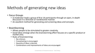 Methods of generating new ideas
• Focus Groups
• A moderator leads a group of 8 to 14 participants through an open, in-depth
discussion in a directive or nondirective manner.
• An excellent method for generating and screening ideas and concepts.
• BrainStorming
• Allows people to be stimulated to greater creativity.
• Good ideas emerge when the brainstorming effort focuses on a specific product or
market area.
• Rules of brainstorming:
• No criticism.
• Freewheeling is encouraged.
• Quantity of ideas is desired.
• Combinations and improvements of ideas are encouraged.
Fundamentals of Entrepreneurship by - Vivek Shakya
 