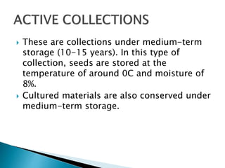  These are collections under medium-term
storage (10-15 years). In this type of
collection, seeds are stored at the
temperature of around 0C and moisture of
8%.
 Cultured materials are also conserved under
medium-term storage.
 