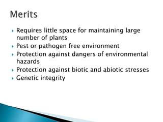  Requires little space for maintaining large
number of plants
 Pest or pathogen free environment
 Protection against dangers of environmental
hazards
 Protection against biotic and abiotic stresses
 Genetic integrity
 