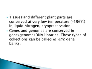  Tissues and different plant parts are
conserved at very low temperature (-196℃)
in liquid nitrogen, cryopreservation
 Genes and genomes are conserved in
gene/genome/DNA libraries. These types of
collections can be called in vitro gene
banks.
 