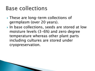  These are long-term collections of
germplasm (over 20 years).
 In base collections, seeds are stored at low
moisture levels (3-6%) and zero degree
temperature whereas other plant parts
including cultures are stored under
cryopreservation.
 