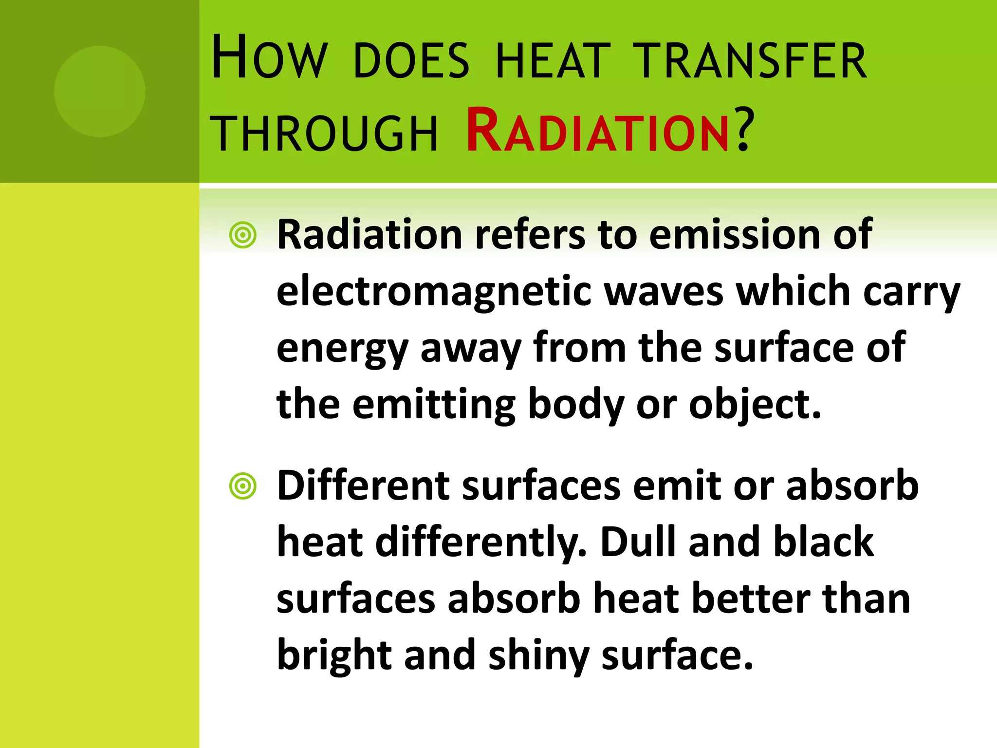  Radiation refers to emission of
electromagnetic waves which carry
energy away from the surface of
the emitting body or object.
Different surfaces emit or absorb
heat differently. Dull and black
surfaces absorb heat better than
bright and shiny surface.
HOW DOES HEAT TRANSFER
THROUGH RADIATION?