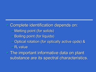 • Complete identification depends on:
  – Melting point (for solids)
  – Boiling point (for liquids)
  – Optical rotation (for optically active cpds) &
  – Rf value
• The important informative data on plant
  substance are its spectral characteristics.
 