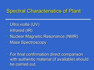 Spectral Characteristics of Plant

•   Ultra violte (UV)
•   Infrared (IR)
•   Nuclear Magnetic Resonance (NMR)
•   Mass Spectroscopy

• For final confirmation direct comparison
  with authentic material (if available) should
  be carried out.
 