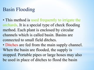 Basin Flooding
• This method is used frequently to irrigate the
orchards. It is a special type of check flooding
method. Each plant is enclosed by circular
channels which is called basin. Basins are
connected to small field ditches.
• Ditches are fed from the main supply channel.
When the basin are flooded, the supply is
stopped. Portable pipes or large hoses may also
be used in place of ditches to flood the basin
 