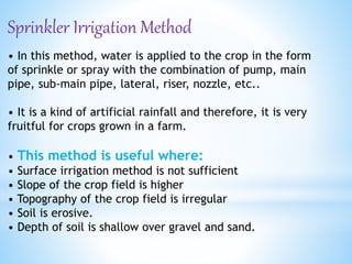 Sprinkler Irrigation Method
• In this method, water is applied to the crop in the form
of sprinkle or spray with the combination of pump, main
pipe, sub-main pipe, lateral, riser, nozzle, etc..
• It is a kind of artificial rainfall and therefore, it is very
fruitful for crops grown in a farm.
• This method is useful where:
• Surface irrigation method is not sufficient
• Slope of the crop field is higher
• Topography of the crop field is irregular
• Soil is erosive.
• Depth of soil is shallow over gravel and sand.
 