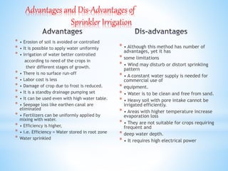 Advantages and Dis-Advantages of
Sprinkler Irrigation
* • Erosion of soil is avoided or controlled
* • It is possible to apply water uniformly
* • Irrigation of water better controlled
according to need of the crops in
their different stages of growth.
* • There is no surface run-off
* • Labor cost is less
* • Damage of crop due to frost is reduced.
* • It is a standby drainage pumping set
* • It can be used even with high water table.
* • Seepage loss like earthen canal are
eliminated
* • Fertilizers can be uniformly applied by
mixing with water.
* • Efficiency is higher,
* • i.e. Efficiency = Water stored in root zone
* Water sprinkled
* • Although this method has number of
advantages, yet it has
* some limitations
* • Wind may disturb or distort sprinkling
pattern
* • A constant water supply is needed for
commercial use of
* equipment.
* • Water is to be clean and free from sand.
* • Heavy soil with pore intake cannot be
irrigated efficiently.
* • Areas with higher temperature increase
evaporation loss
* • They are not suitable for crops requiring
frequent and
* deep water depth.
* • It requires high electrical power
 
