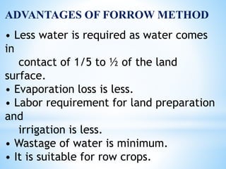 ADVANTAGES OF FORROW METHOD
• Less water is required as water comes
in
contact of 1/5 to ½ of the land
surface.
• Evaporation loss is less.
• Labor requirement for land preparation
and
irrigation is less.
• Wastage of water is minimum.
• It is suitable for row crops.
 