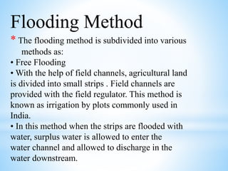 Flooding Method
* The flooding method is subdivided into various
methods as:
• Free Flooding
• With the help of field channels, agricultural land
is divided into small strips . Field channels are
provided with the field regulator. This method is
known as irrigation by plots commonly used in
India.
• In this method when the strips are flooded with
water, surplus water is allowed to enter the
water channel and allowed to discharge in the
water downstream.
 