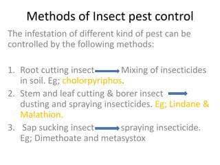 Methods of Insect pest control
The infestation of different kind of pest can be
controlled by the following methods:
1. Root cutting insect Mixing of insecticides
in soil. Eg; cholorpyriphos.
2. Stem and leaf cutting & borer insect
dusting and spraying insecticides. Eg; Lindane &
Malathion.
3. Sap sucking insect spraying insecticide.
Eg; Dimethoate and metasystox
 