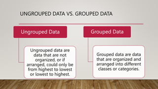 UNGROUPED DATA VS. GROUPED DATA
Ungrouped Data
Ungrouped data are
data that are not
organized, or if
arranged, could only be
from highest to lowest
or lowest to highest.
Grouped Data
Grouped data are data
that are organized and
arranged into different
classes or categories.
 