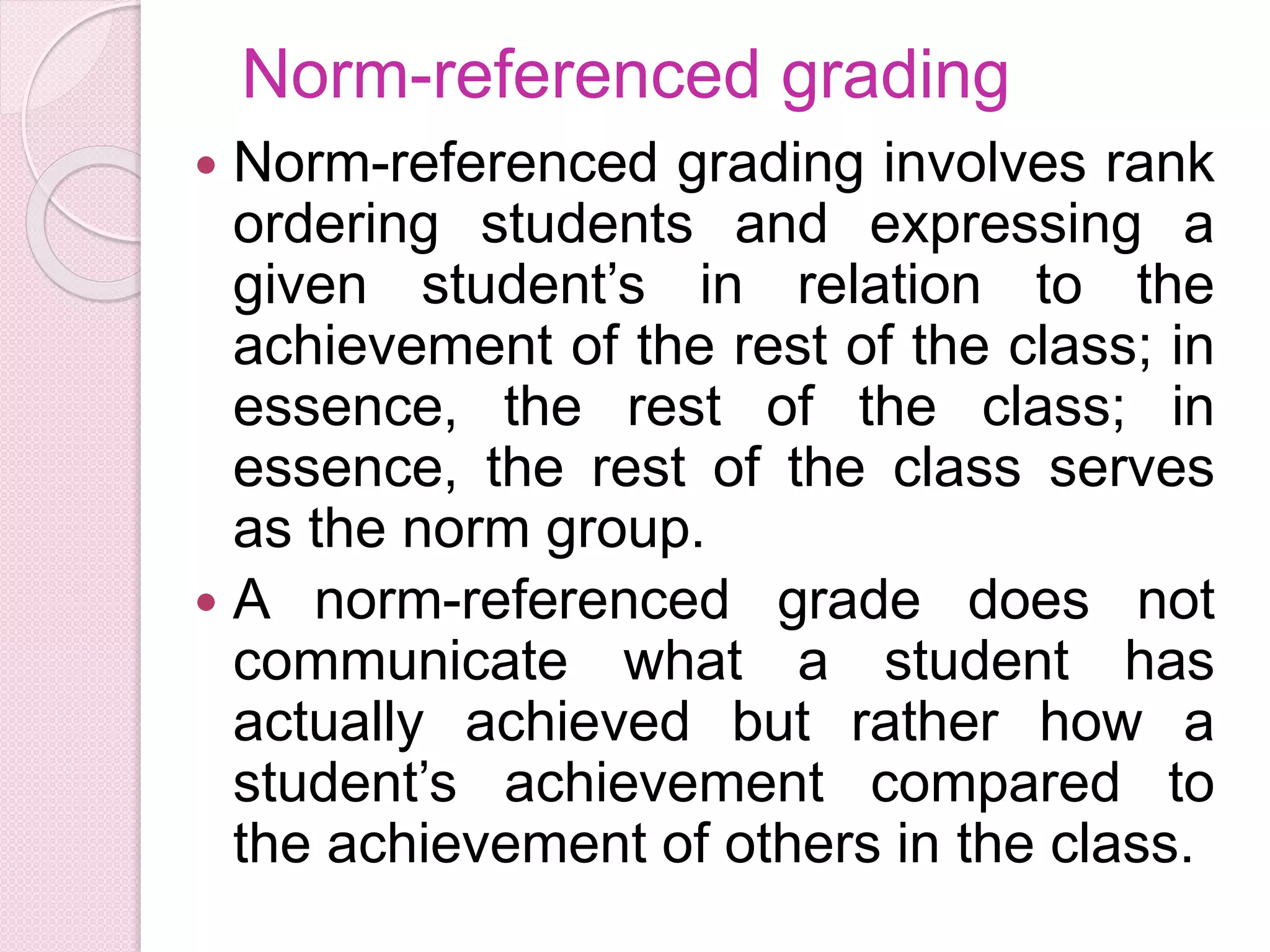 Norm-referenced grading
 Norm-referenced grading involves rank
ordering students and expressing a
given student’s in relation to the
achievement of the rest of the class; in
essence, the rest of the class; in
essence, the rest of the class serves
as the norm group.
 A norm-referenced grade does not
communicate what a student has
actually achieved but rather how a
student’s achievement compared to
the achievement of others in the class.
 