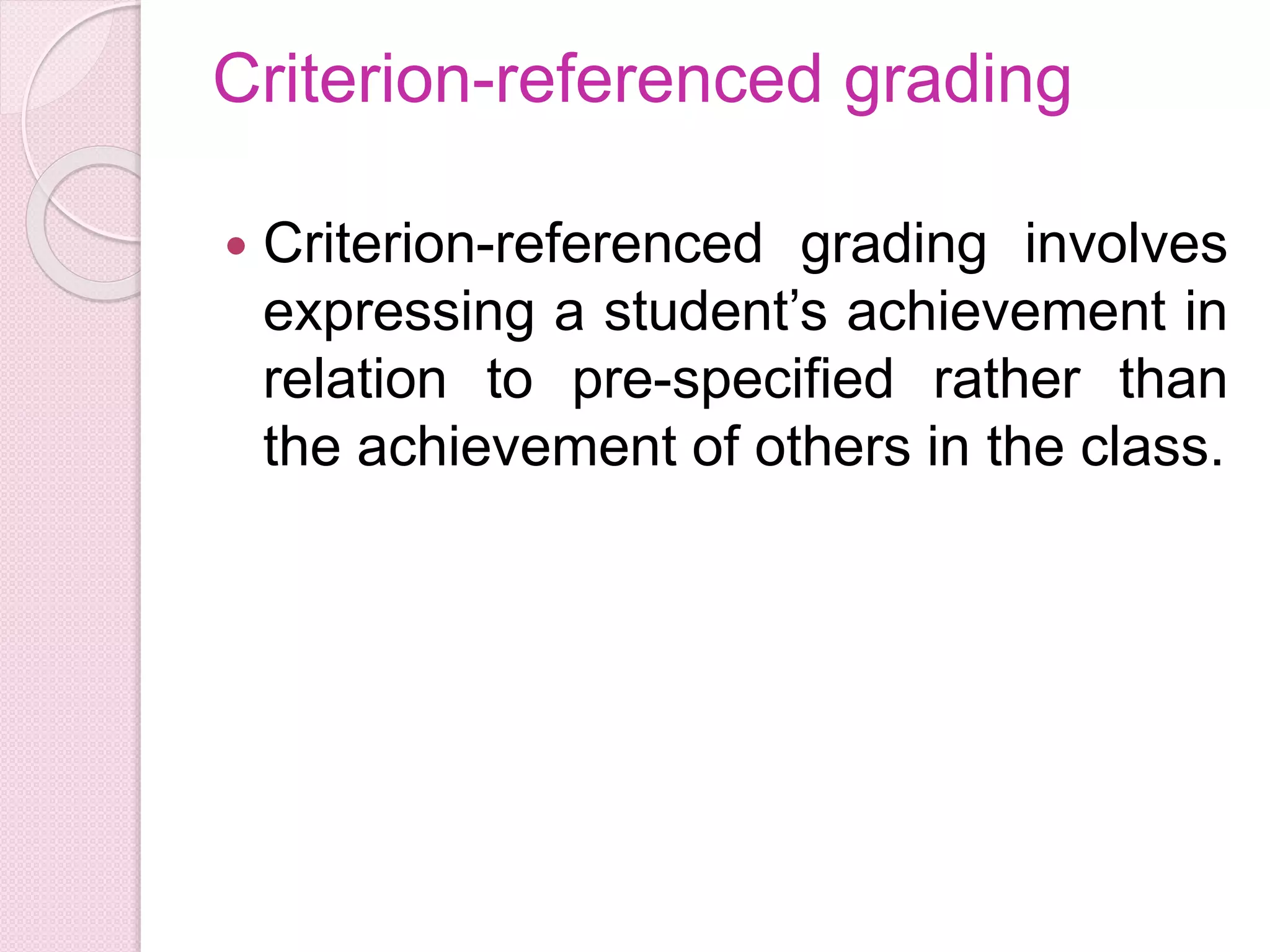Criterion-referenced grading
 Criterion-referenced grading involves
expressing a student’s achievement in
relation to pre-specified rather than
the achievement of others in the class.
 