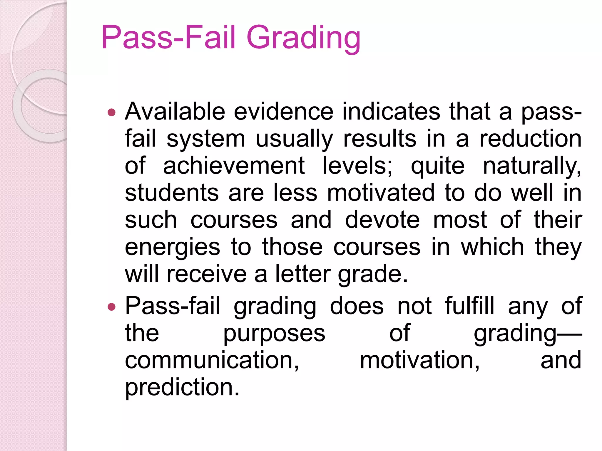 Pass-Fail Grading
 Available evidence indicates that a pass-
fail system usually results in a reduction
of achievement levels; quite naturally,
students are less motivated to do well in
such courses and devote most of their
energies to those courses in which they
will receive a letter grade.
 Pass-fail grading does not fulfill any of
the purposes of grading—
communication, motivation, and
prediction.
 