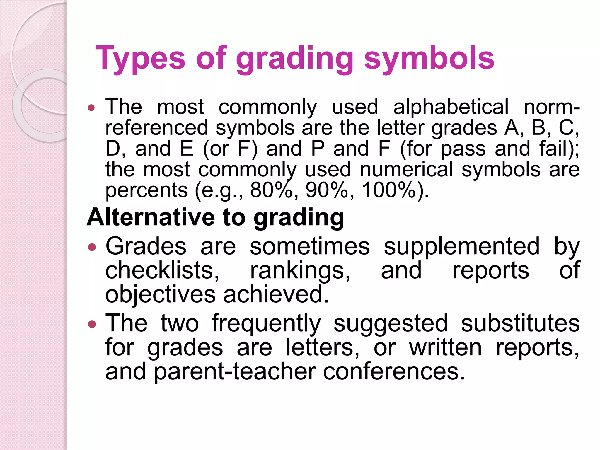 Types of grading symbols
 The most commonly used alphabetical norm-
referenced symbols are the letter grades A, B, C,
D, and E (or F) and P and F (for pass and fail);
the most commonly used numerical symbols are
percents (e.g., 80%, 90%, 100%).
Alternative to grading
 Grades are sometimes supplemented by
checklists, rankings, and reports of
objectives achieved.
 The two frequently suggested substitutes
for grades are letters, or written reports,
and parent-teacher conferences.
 