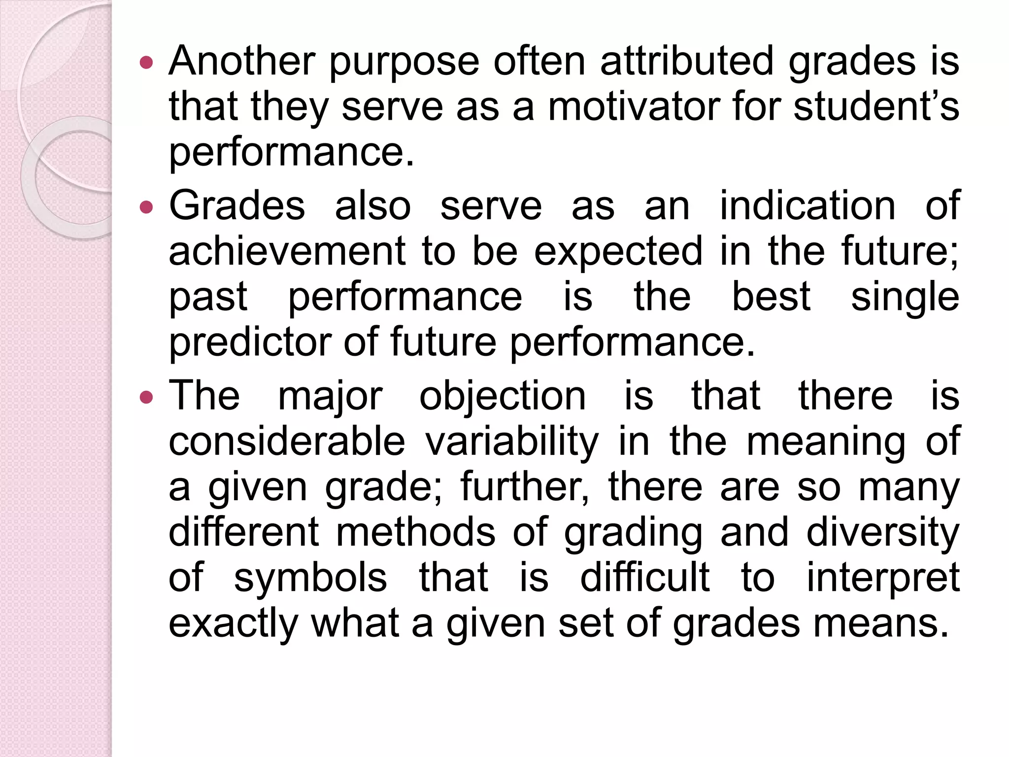  Another purpose often attributed grades is
that they serve as a motivator for student’s
performance.
 Grades also serve as an indication of
achievement to be expected in the future;
past performance is the best single
predictor of future performance.
 The major objection is that there is
considerable variability in the meaning of
a given grade; further, there are so many
different methods of grading and diversity
of symbols that is difficult to interpret
exactly what a given set of grades means.
 