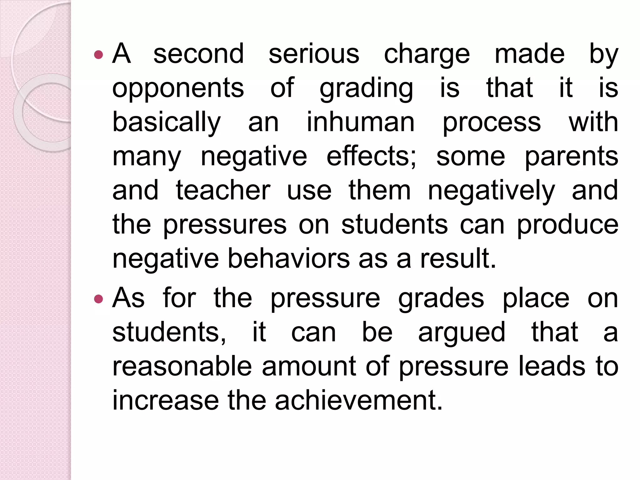  A second serious charge made by
opponents of grading is that it is
basically an inhuman process with
many negative effects; some parents
and teacher use them negatively and
the pressures on students can produce
negative behaviors as a result.
 As for the pressure grades place on
students, it can be argued that a
reasonable amount of pressure leads to
increase the achievement.
 