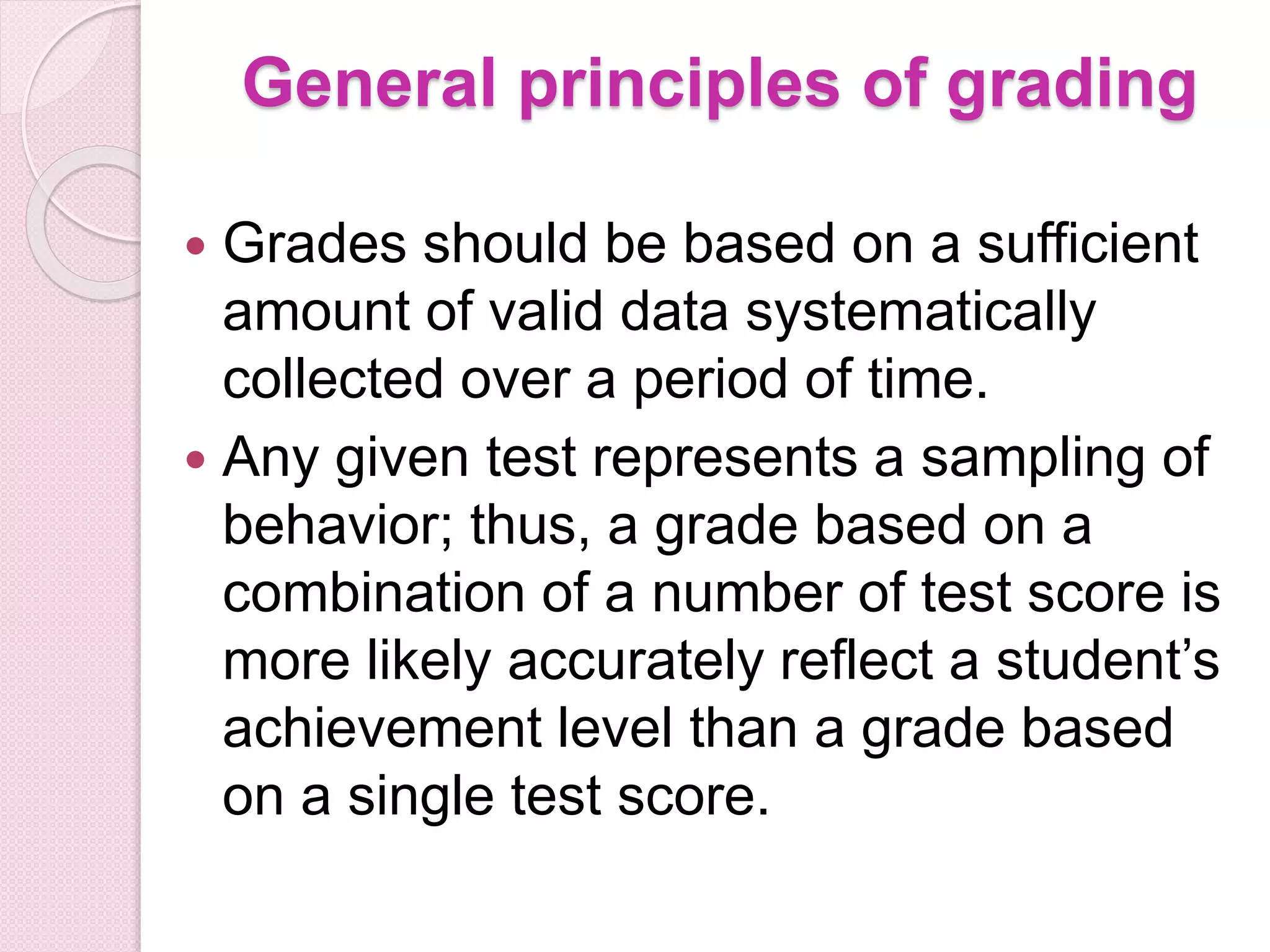 General principles of grading
 Grades should be based on a sufficient
amount of valid data systematically
collected over a period of time.
 Any given test represents a sampling of
behavior; thus, a grade based on a
combination of a number of test score is
more likely accurately reflect a student’s
achievement level than a grade based
on a single test score.
 