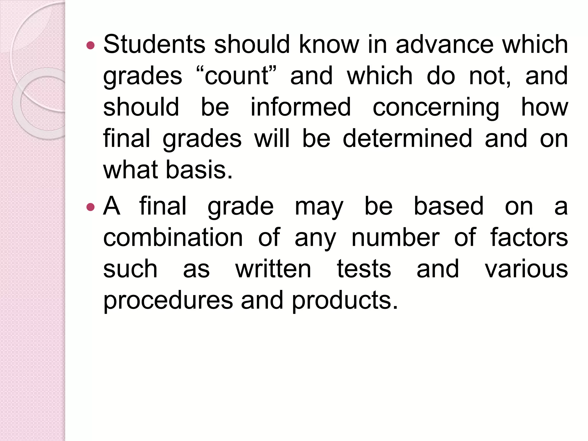  Students should know in advance which
grades “count” and which do not, and
should be informed concerning how
final grades will be determined and on
what basis.
 A final grade may be based on a
combination of any number of factors
such as written tests and various
procedures and products.
 