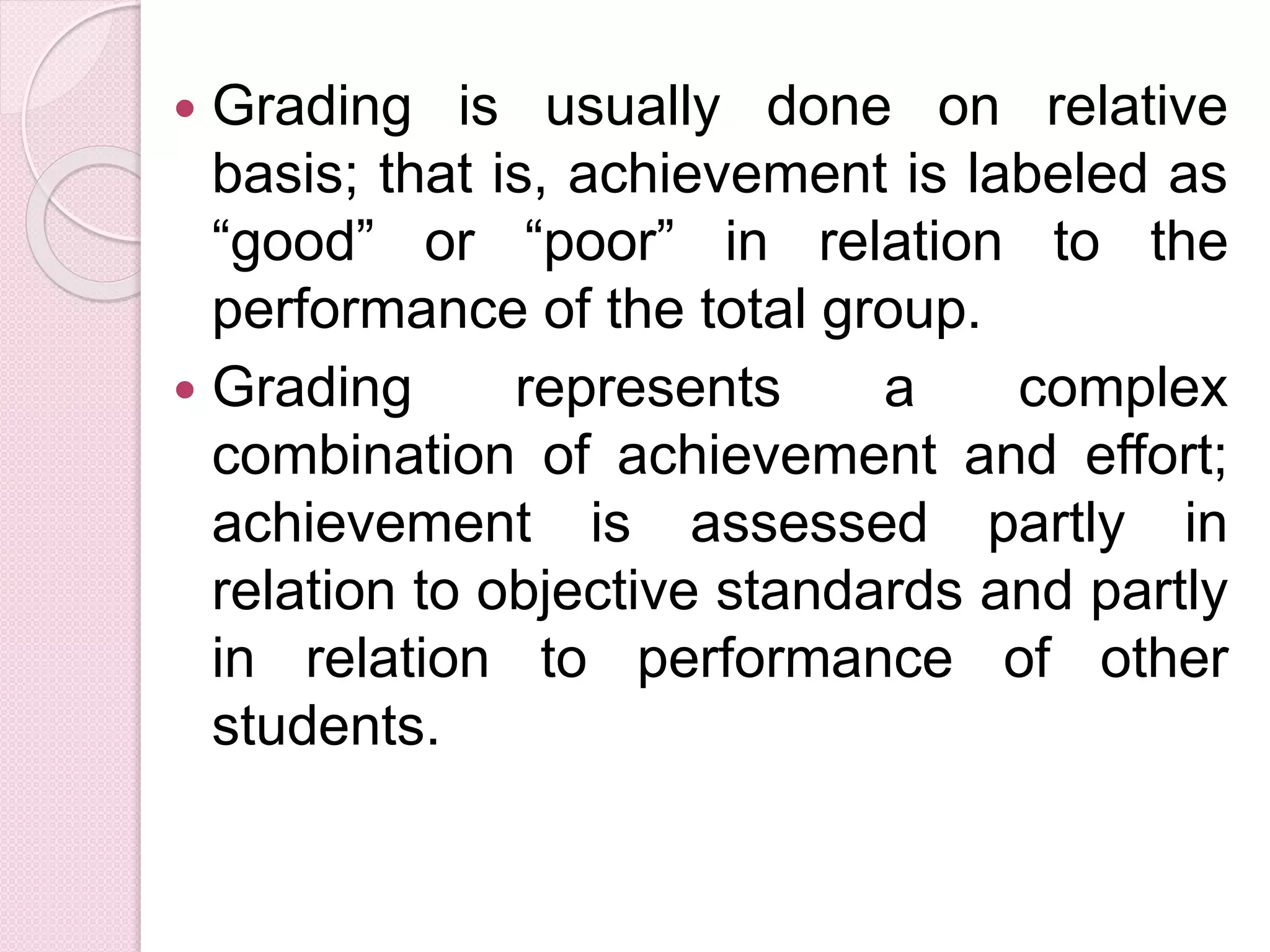 Grading is usually done on relative
basis; that is, achievement is labeled as
“good” or “poor” in relation to the
performance of the total group.
 Grading represents a complex
combination of achievement and effort;
achievement is assessed partly in
relation to objective standards and partly
in relation to performance of other
students.
 