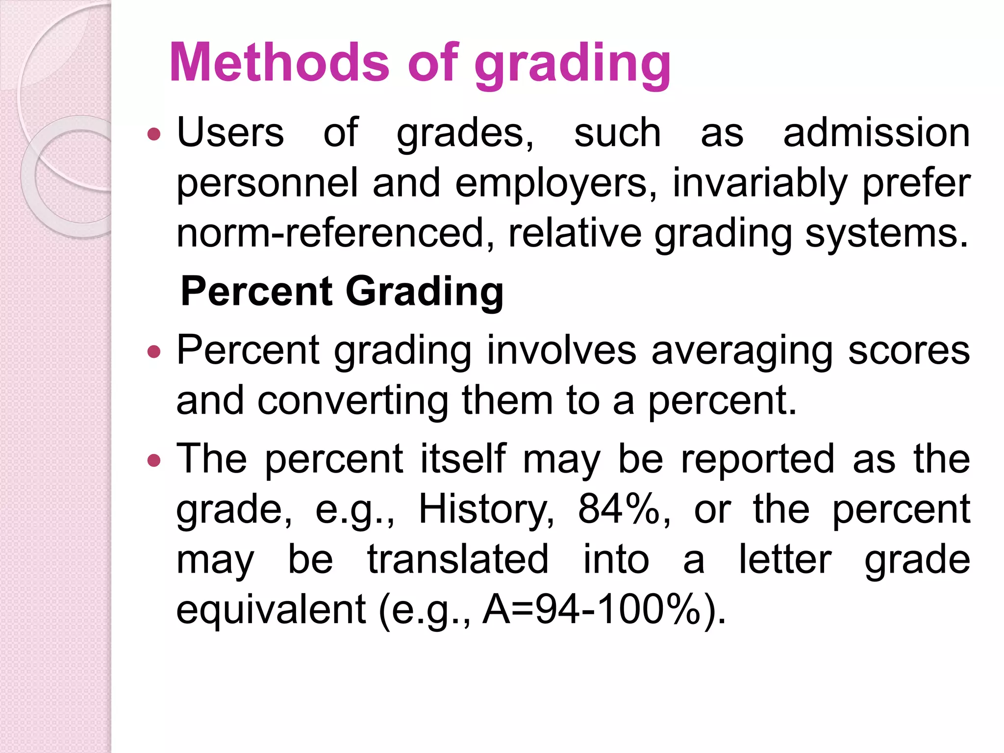 Methods of grading
 Users of grades, such as admission
personnel and employers, invariably prefer
norm-referenced, relative grading systems.
Percent Grading
 Percent grading involves averaging scores
and converting them to a percent.
 The percent itself may be reported as the
grade, e.g., History, 84%, or the percent
may be translated into a letter grade
equivalent (e.g., A=94-100%).
 