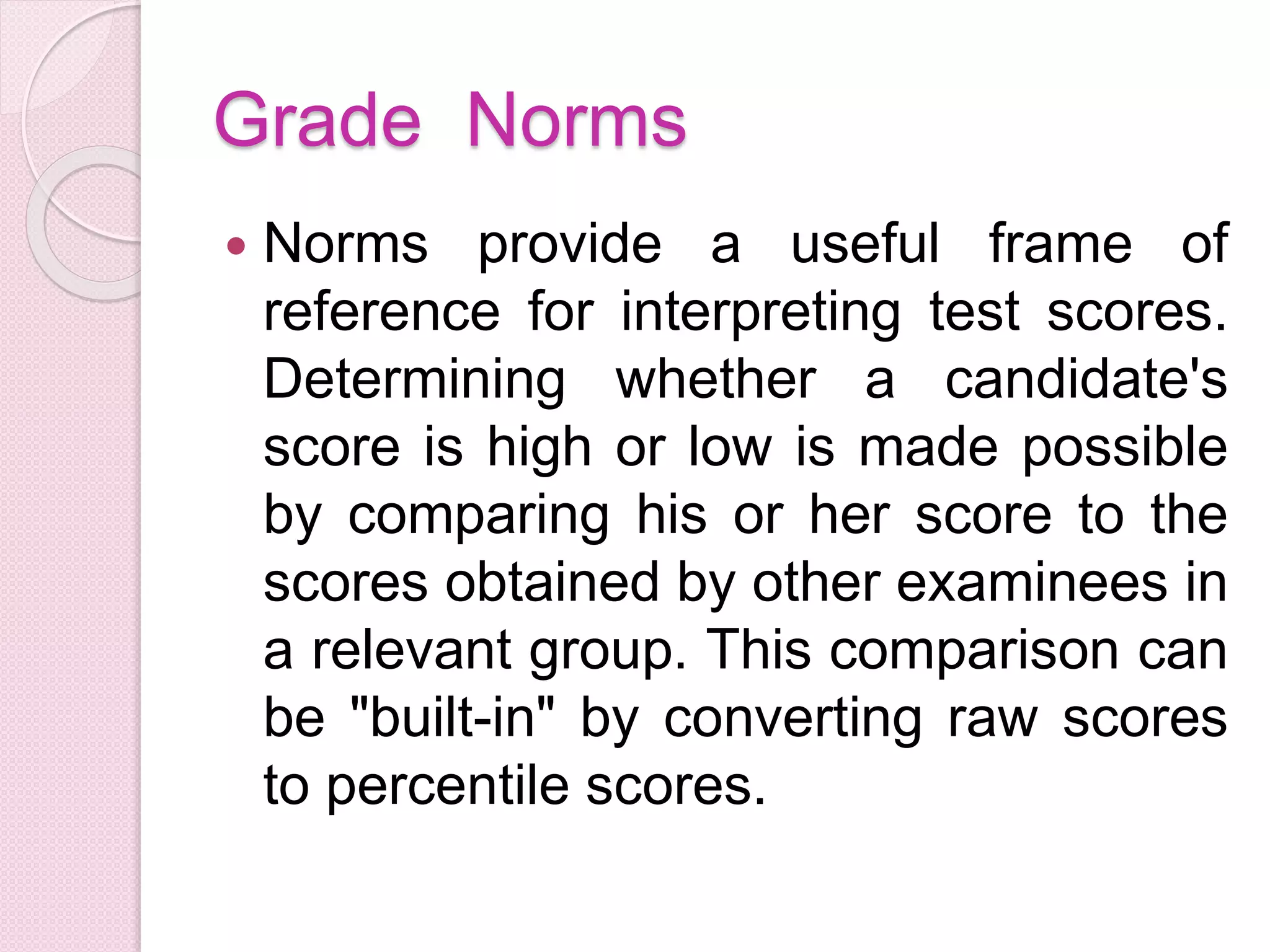 Grade Norms
 Norms provide a useful frame of
reference for interpreting test scores.
Determining whether a candidate's
score is high or low is made possible
by comparing his or her score to the
scores obtained by other examinees in
a relevant group. This comparison can
be "built-in" by converting raw scores
to percentile scores.
 