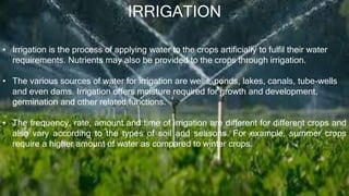IRRIGATION
• Irrigation is the process of applying water to the crops artificially to fulfil their water
requirements. Nutrients may also be provided to the crops through irrigation.
• The various sources of water for irrigation are wells, ponds, lakes, canals, tube-wells
and even dams. Irrigation offers moisture required for growth and development,
germination and other related functions.
• The frequency, rate, amount and time of irrigation are different for different crops and
also vary according to the types of soil and seasons. For example, summer crops
require a higher amount of water as compared to winter crops.
 