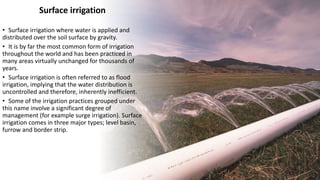 Surface irrigation
• Surface irrigation where water is applied and
distributed over the soil surface by gravity.
• It is by far the most common form of irrigation
throughout the world and has been practiced in
many areas virtually unchanged for thousands of
years.
• Surface irrigation is often referred to as flood
irrigation, implying that the water distribution is
uncontrolled and therefore, inherently inefficient.
• Some of the irrigation practices grouped under
this name involve a significant degree of
management (for example surge irrigation). Surface
irrigation comes in three major types; level basin,
furrow and border strip.
 