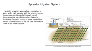 • Sprinkler irrigation system allows application of
water under high pressure with the help of a pump.
It releases water like rainfall through a small
diameter nozzle placed in the pipes. Water is
distributed through a system of pipes, sprayed into
air and irrigates in most of the soil type due to wide
range of discharge capacity.
Sprinkler Irrigation System
 