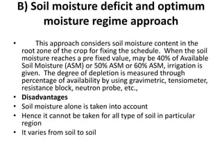 B) Soil moisture deficit and optimum
moisture regime approach
• This approach considers soil moisture content in the
root zone of the crop for fixing the schedule. When the soil
moisture reaches a pre fixed value, may be 40% of Available
Soil Moisture (ASM) or 50% ASM or 60% ASM, irrigation is
given. The degree of depletion is measured through
percentage of availability by using gravimetric, tensiometer,
resistance block, neutron probe, etc.,
• Disadvantages
• Soil moisture alone is taken into account
• Hence it cannot be taken for all type of soil in particular
region
• It varies from soil to soil
 