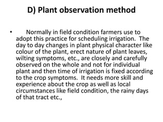 D) Plant observation method
• Normally in field condition farmers use to
adopt this practice for scheduling irrigation. The
day to day changes in plant physical character like
colour of the plant, erect nature of plant leaves,
wilting symptoms, etc., are closely and carefully
observed on the whole and not for individual
plant and then time of irrigation is fixed according
to the crop symptoms. It needs more skill and
experience about the crop as well as local
circumstances like field condition, the rainy days
of that tract etc.,
 