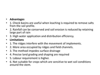 • Advantages
• 1. Check basins are useful when leaching is required to remove salts
from the soil profile.
• 2. Rainfall can be conserved and soil erosion is reduced by retaining
large part of rain
• 3. High water application and distribution efficiency.
• Limitations
• 1. The ridges interfere with the movement of implements.
• 2. More area occupied by ridges and field channels.
• 3. The method impedes surface drainage
• 4. Precise land grading and shaping are required
• 5. Labour requirement is higher.
• 6. Not suitable for crops which are sensitive to wet soil conditions
around the stem.
 