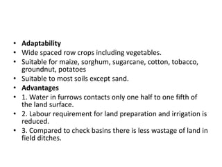 • Adaptability
• Wide spaced row crops including vegetables.
• Suitable for maize, sorghum, sugarcane, cotton, tobacco,
groundnut, potatoes
• Suitable to most soils except sand.
• Advantages
• 1. Water in furrows contacts only one half to one fifth of
the land surface.
• 2. Labour requirement for land preparation and irrigation is
reduced.
• 3. Compared to check basins there is less wastage of land in
field ditches.
 