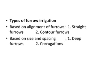 • Types of furrow irrigation
• Based on alignment of furrows: 1. Straight
furrows 2. Contour furrows
• Based on size and spacing : 1. Deep
furrows 2. Corrugations
 