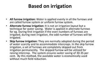 Based on irrigation
• All furrow irrigation: Water is applied evenly in all the furrows and
are called furrow system or uniform furrow system.
• Alternate furrow irrigation: It is not an irrigation layout but a
technique for water saving. Water is applied in alternate furrows
for eg. During first irrigation if the even numbers of furrows are
irrigated, during next irrigation, the odd number of furrows will be
irrigated.
• Skip furrow irrigation: They are normally adopted during the period
of water scarcity and to accommodate intercrops. In the skip furrow
irrigation, a set of furrows are completely skipped out from
irrigation permanently. The skipped furrow will be utilized for
raising intercrop. The system ensures water saving of 30-35 per
cent. By this method, the available water is economically used
without much field reduction.
 