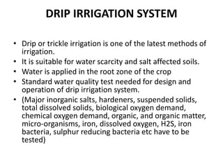 DRIP IRRIGATION SYSTEM
• Drip or trickle irrigation is one of the latest methods of
irrigation.
• It is suitable for water scarcity and salt affected soils.
• Water is applied in the root zone of the crop
• Standard water quality test needed for design and
operation of drip irrigation system.
• (Major inorganic salts, hardeners, suspended solids,
total dissolved solids, biological oxygen demand,
chemical oxygen demand, organic, and organic matter,
micro-organisms, iron, dissolved oxygen, H2S, iron
bacteria, sulphur reducing bacteria etc have to be
tested)
 