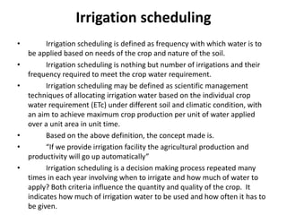 Irrigation scheduling
• Irrigation scheduling is defined as frequency with which water is to
be applied based on needs of the crop and nature of the soil.
• Irrigation scheduling is nothing but number of irrigations and their
frequency required to meet the crop water requirement.
• Irrigation scheduling may be defined as scientific management
techniques of allocating irrigation water based on the individual crop
water requirement (ETc) under different soil and climatic condition, with
an aim to achieve maximum crop production per unit of water applied
over a unit area in unit time.
• Based on the above definition, the concept made is.
• “If we provide irrigation facility the agricultural production and
productivity will go up automatically”
• Irrigation scheduling is a decision making process repeated many
times in each year involving when to irrigate and how much of water to
apply? Both criteria influence the quantity and quality of the crop. It
indicates how much of irrigation water to be used and how often it has to
be given.
 