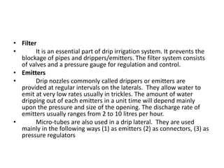 • Filter
• It is an essential part of drip irrigation system. It prevents the
blockage of pipes and drippers/emitters. The filter system consists
of valves and a pressure gauge for regulation and control.
• Emitters
• Drip nozzles commonly called drippers or emitters are
provided at regular intervals on the laterals. They allow water to
emit at very low rates usually in trickles. The amount of water
dripping out of each emitters in a unit time will depend mainly
upon the pressure and size of the opening. The discharge rate of
emitters usually ranges from 2 to 10 litres per hour.
• Micro-tubes are also used in a drip lateral. They are used
mainly in the following ways (1) as emitters (2) as connectors, (3) as
pressure regulators
 