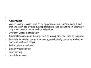 •
• Advantages
• Water saving - losses due to deep percolation, surface runoff and
transmission are avoided. Evaporation losses occurring in sprinkler
irrigation do not occur in drip irrigation.
• Uniform water distribution
• Application rates can be adjusted by using different size of drippers
• Suitable for wide spaced row crops, particularly coconut and other
horticultural tree crops
• Soil erosion is reduced
• Better weed control
• Land saving
• Less labour cost
 