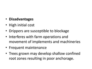 • Disadvantages
• High initial cost
• Drippers are susceptible to blockage
• Interferes with farm operations and
movement of implements and machineries
• Frequent maintenance
• Trees grown may develop shallow confined
root zones resulting in poor anchorage.
 