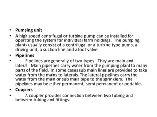 • Pumping unit
• A high speed centrifugal or turbine pump can be installed for
operating the system for individual farm holdings. The pumping
plants usually consist of a centrifugal or a turbine type pump, a
driving unit, a suction line and a foot valve.
• Pipe lines
• Pipelines are generally of two types. They are main and
lateral. Main pipelines carry water from the pumping plant to many
parts of the field. In some cases sub main lines are provided to take
water from the mains to laterals. The lateral pipelines carry the
water from the main or sub main pipe to the sprinklers. The
pipelines may be either permanent, semi permanent or portable.
• Couplers
• A coupler provides connection between two tubing and
between tubing and fittings.
 