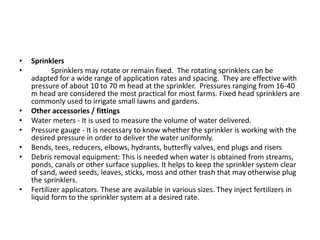 • Sprinklers
• Sprinklers may rotate or remain fixed. The rotating sprinklers can be
adapted for a wide range of application rates and spacing. They are effective with
pressure of about 10 to 70 m head at the sprinkler. Pressures ranging from 16-40
m head are considered the most practical for most farms. Fixed head sprinklers are
commonly used to irrigate small lawns and gardens.
• Other accessories / fittings
• Water meters - It is used to measure the volume of water delivered.
• Pressure gauge - It is necessary to know whether the sprinkler is working with the
desired pressure in order to deliver the water uniformly.
• Bends, tees, reducers, elbows, hydrants, butterfly valves, end plugs and risers
• Debris removal equipment: This is needed when water is obtained from streams,
ponds, canals or other surface supplies. It helps to keep the sprinkler system clear
of sand, weed seeds, leaves, sticks, moss and other trash that may otherwise plug
the sprinklers.
• Fertilizer applicators. These are available in various sizes. They inject fertilizers in
liquid form to the sprinkler system at a desired rate.
 