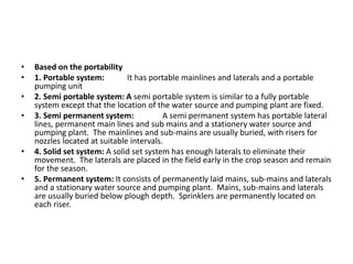 • Based on the portability
• 1. Portable system: It has portable mainlines and laterals and a portable
pumping unit
• 2. Semi portable system: A semi portable system is similar to a fully portable
system except that the location of the water source and pumping plant are fixed.
• 3. Semi permanent system: A semi permanent system has portable lateral
lines, permanent main lines and sub mains and a stationery water source and
pumping plant. The mainlines and sub-mains are usually buried, with risers for
nozzles located at suitable intervals.
• 4. Solid set system: A solid set system has enough laterals to eliminate their
movement. The laterals are placed in the field early in the crop season and remain
for the season.
• 5. Permanent system: It consists of permanently laid mains, sub-mains and laterals
and a stationary water source and pumping plant. Mains, sub-mains and laterals
are usually buried below plough depth. Sprinklers are permanently located on
each riser.
 