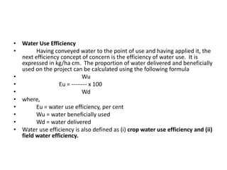 • Water Use Efficiency
• Having conveyed water to the point of use and having applied it, the
next efficiency concept of concern is the efficiency of water use. It is
expressed in kg/ha cm. The proportion of water delivered and beneficially
used on the project can be calculated using the following formula
• Wu
• Eu = -------- x 100
• Wd
• where,
• Eu = water use efficiency, per cent
• Wu = water beneficially used
• Wd = water delivered
• Water use efficiency is also defined as (i) crop water use efficiency and (ii)
field water efficiency.
 