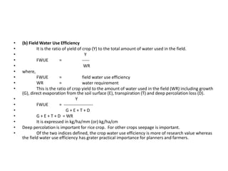 • (b) Field Water Use Efficiency
• It is the ratio of yield of crop (Y) to the total amount of water used in the field.
• Y
• FWUE = -----
• WR
• where,
• FWUE = field water use efficiency
• WR = water requirement
• This is the ratio of crop yield to the amount of water used in the field (WR) including growth
(G), direct evaporation from the soil surface (E), transpiration (T) and deep percolation loss (D).
• Y
• FWUE = --------------------
• G + E + T + D
• G + E + T + D = WR
• It is expressed in kg/ha/mm (or) kg/ha/cm
• Deep percolation is important for rice crop. For other crops seepage is important.
• Of the two indices defined, the crop water use efficiency is more of research value whereas
the field water use efficiency has grater practical importance for planners and farmers.
 