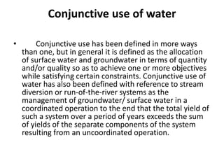 Conjunctive use of water
• Conjunctive use has been defined in more ways
than one, but in general it is defined as the allocation
of surface water and groundwater in terms of quantity
and/or quality so as to achieve one or more objectives
while satisfying certain constraints. Conjunctive use of
water has also been defined with reference to stream
diversion or run-of-the-river systems as the
management of groundwater/ surface water in a
coordinated operation to the end that the total yield of
such a system over a period of years exceeds the sum
of yields of the separate components of the system
resulting from an uncoordinated operation.
 
