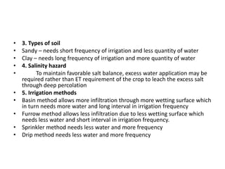 • 3. Types of soil
• Sandy – needs short frequency of irrigation and less quantity of water
• Clay – needs long frequency of irrigation and more quantity of water
• 4. Salinity hazard
• To maintain favorable salt balance, excess water application may be
required rather than ET requirement of the crop to leach the excess salt
through deep percolation
• 5. Irrigation methods
• Basin method allows more infiltration through more wetting surface which
in turn needs more water and long interval in irrigation frequency
• Furrow method allows less infiltration due to less wetting surface which
needs less water and short interval in irrigation frequency.
• Sprinkler method needs less water and more frequency
• Drip method needs less water and more frequency
 