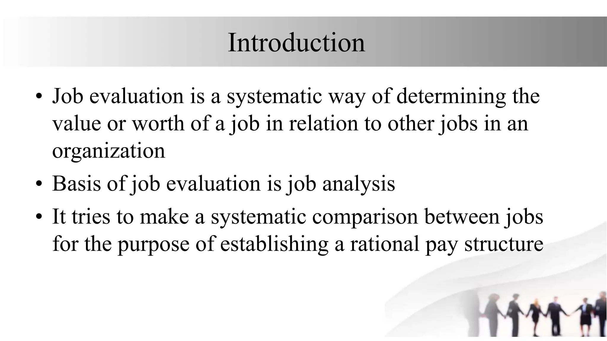 Introduction
• Job evaluation is a systematic way of determining the
value or worth of a job in relation to other jobs in an
organization
• Basis of job evaluation is job analysis
• It tries to make a systematic comparison between jobs
for the purpose of establishing a rational pay structure
 