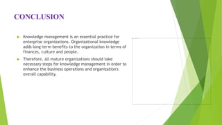 CONCLUSION
 Knowledge management is an essential practice for
enterprise organizations. Organizational knowledge
adds long-term benefits to the organization in terms of
finances, culture and people.
 Therefore, all mature organizations should take
necessary steps for knowledge management in order to
enhance the business operations and organization's
overall capability.
 