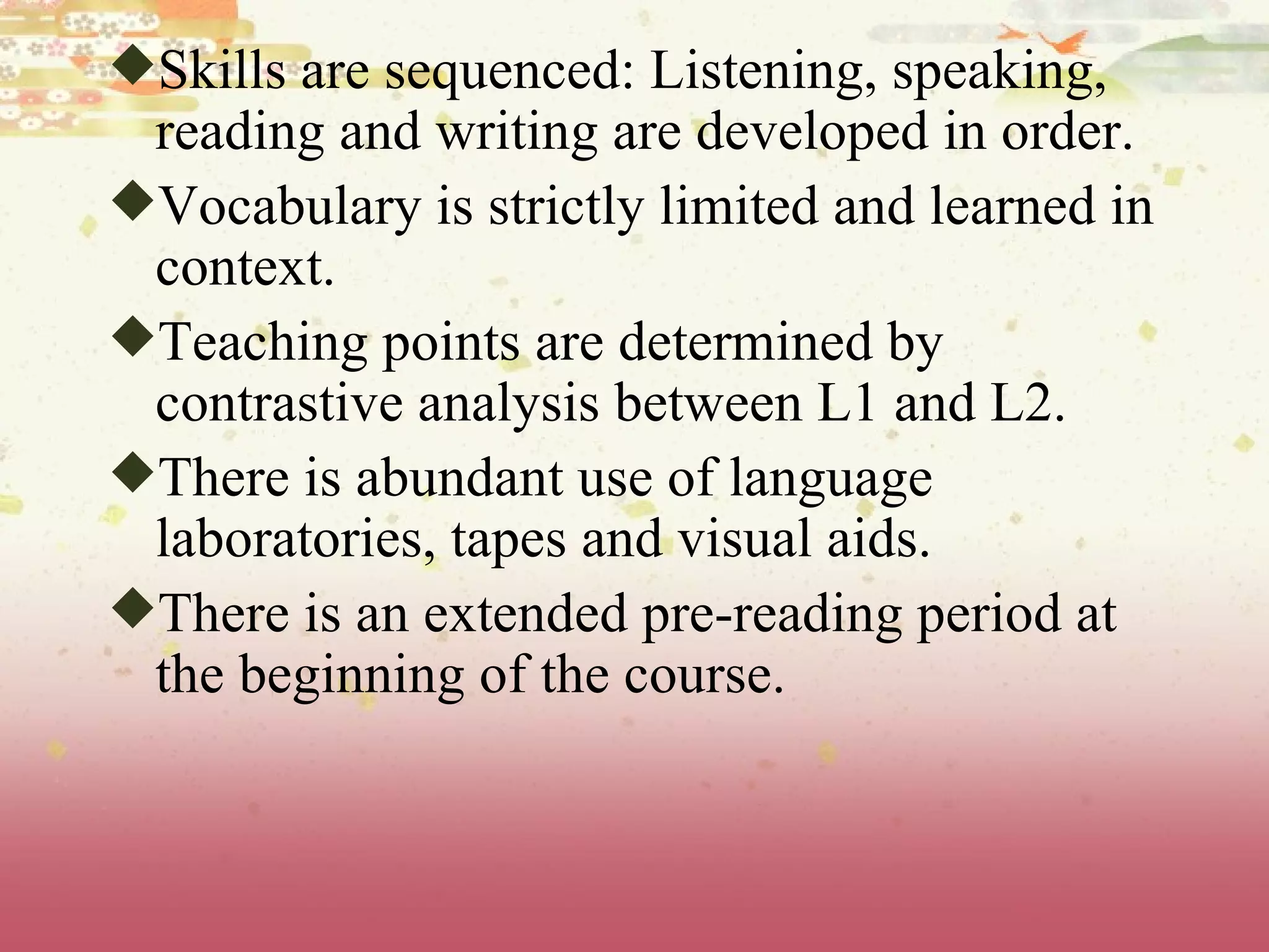 Skills are sequenced: Listening, speaking, reading and writing are developed in order.  Vocabulary is strictly limited and learned in context.  Teaching points are determined by contrastive analysis between L1 and L2.  There is abundant use of language laboratories, tapes and visual aids.  There is an extended pre-reading period at the beginning of the course. 